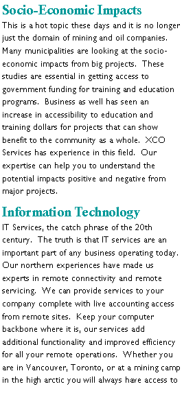 Text Box: Socio-Economic ImpactsThis is a hot topic these days and it is no longer just the domain of mining and oil companies.  Many municipalities are looking at the socio-economic impacts from big projects.  These studies are essential in getting access to government funding for training and education programs.  Business as well has seen an increase in accessibility to education and training dollars for projects that can show benefit to the community as a whole.  XCO Services has experience in this field.  Our expertise can help you to understand the potential impacts positive and negative from major projects.Information TechnologyIT Services, the catch phrase of the 20th century.  The truth is that IT services are an  important part of any business operating today.  Our northern experiences have made us experts in remote connectivity and remote servicing.  We can provide services to your company complete with live accounting access from remote sites.  Keep your computer backbone where it is, our services add additional functionality and improved efficiency for all your remote operations.  Whether you are in Vancouver, Toronto, or at a mining camp in the high arctic you will always have access to 