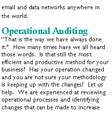 Text Box: email and data networks anywhere in the world.Operational AuditingThat is the way we have always done it.  How many times have we all heard those words.  Is that still the most efficient and productive method for your business?  Has your operation changed and you are not sure your methodology is keeping up with the changes?  Let us help.  We are experienced at reviewing operational processes and identifying changes that can be made to increase 